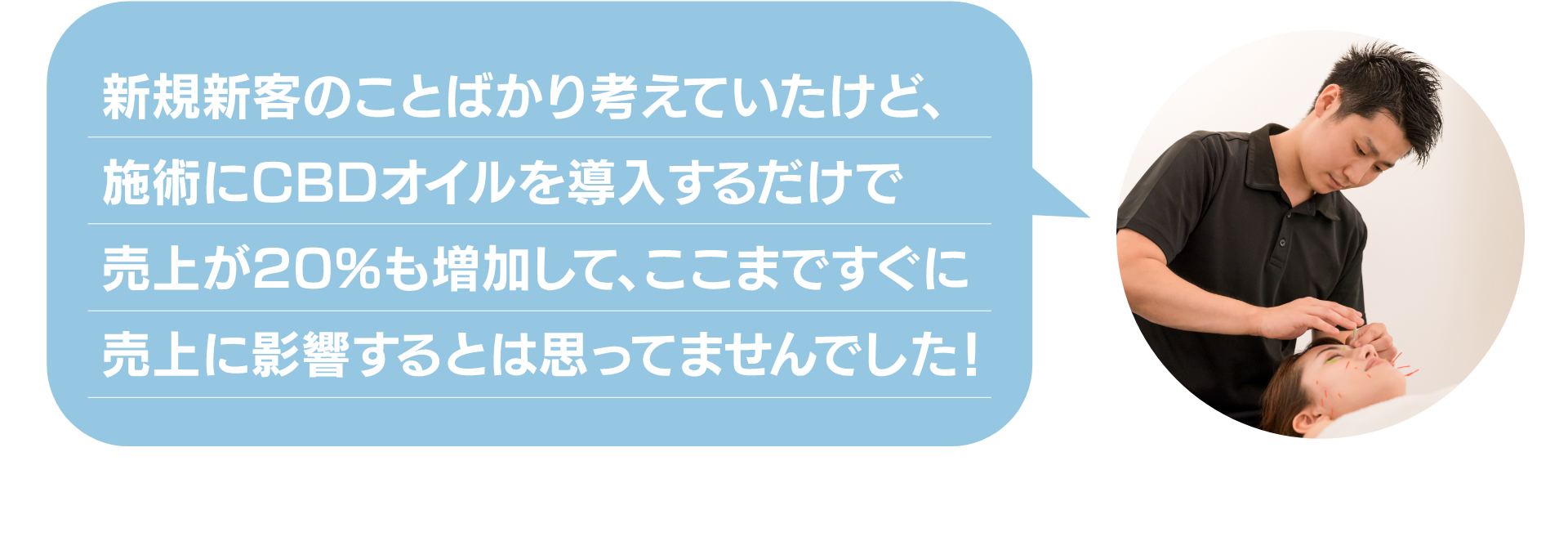 新規新客のことばかり考えていたけど、
施術にCBDオイルを導入するだけで
売上が20%も増加して、ここまですぐに
売上に影響するとは思ってませんでした！