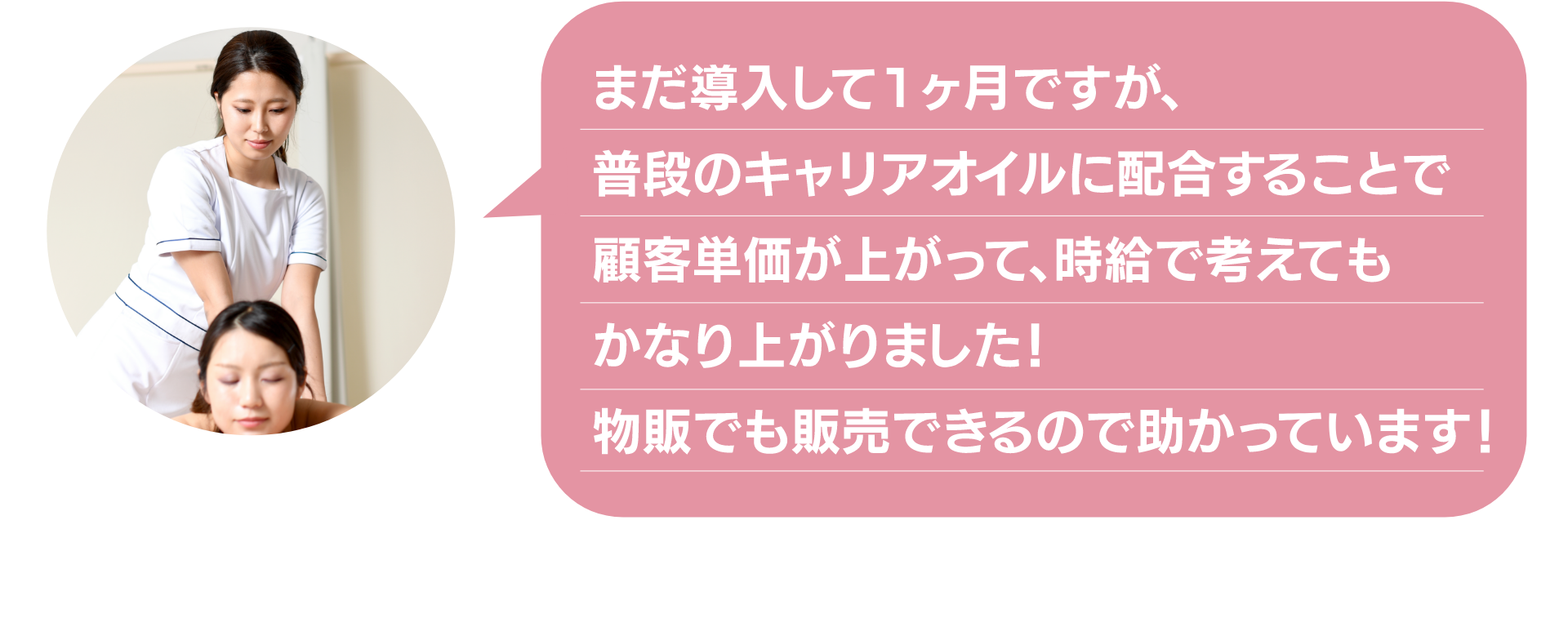 まだ導入して1ヶ月ですが、
普段のキャリアオイルに配合することで
顧客単価が上がって、時給で考えても
かなり上がりました！
物販でも販売できるので助かっています！