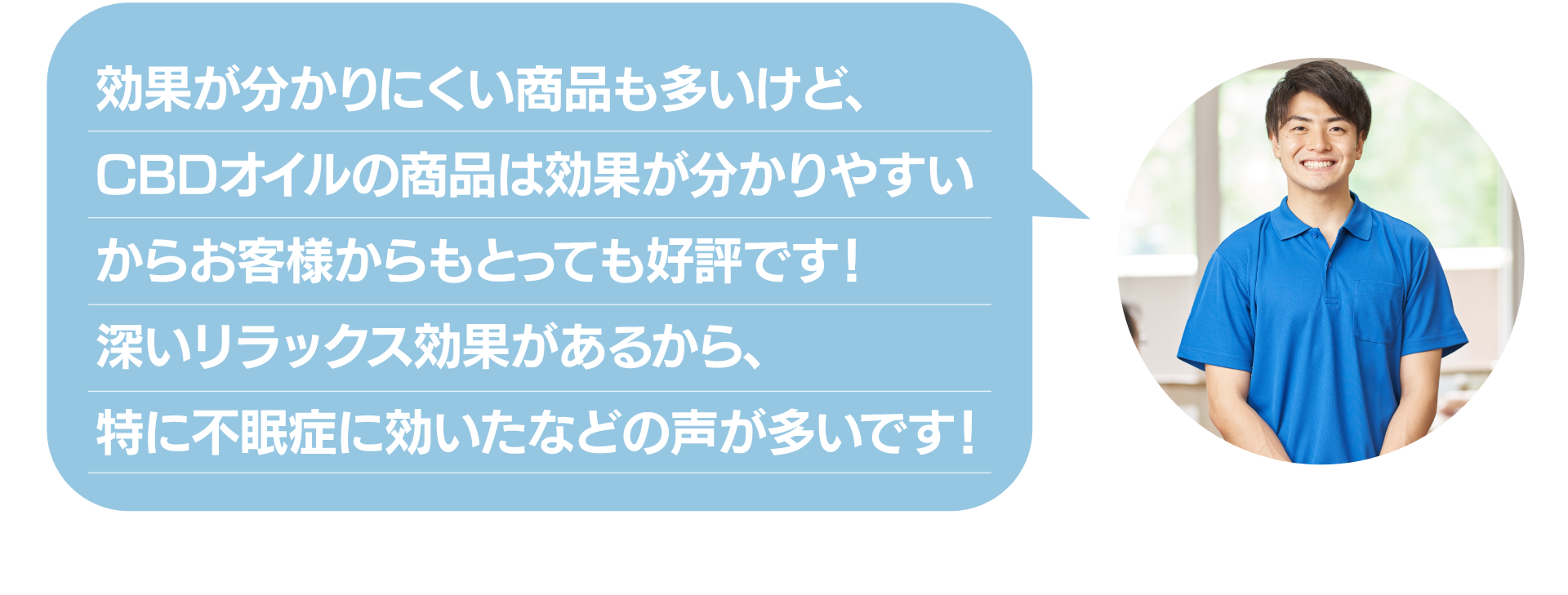 効果が分かりにくい商品も多いけど
CBDオイルの商品は効果が分かりやすい
からお客様からもとっても好評です！
深いリラックス効果があるから、
特に不眠症に効いたなどの声が多いです！