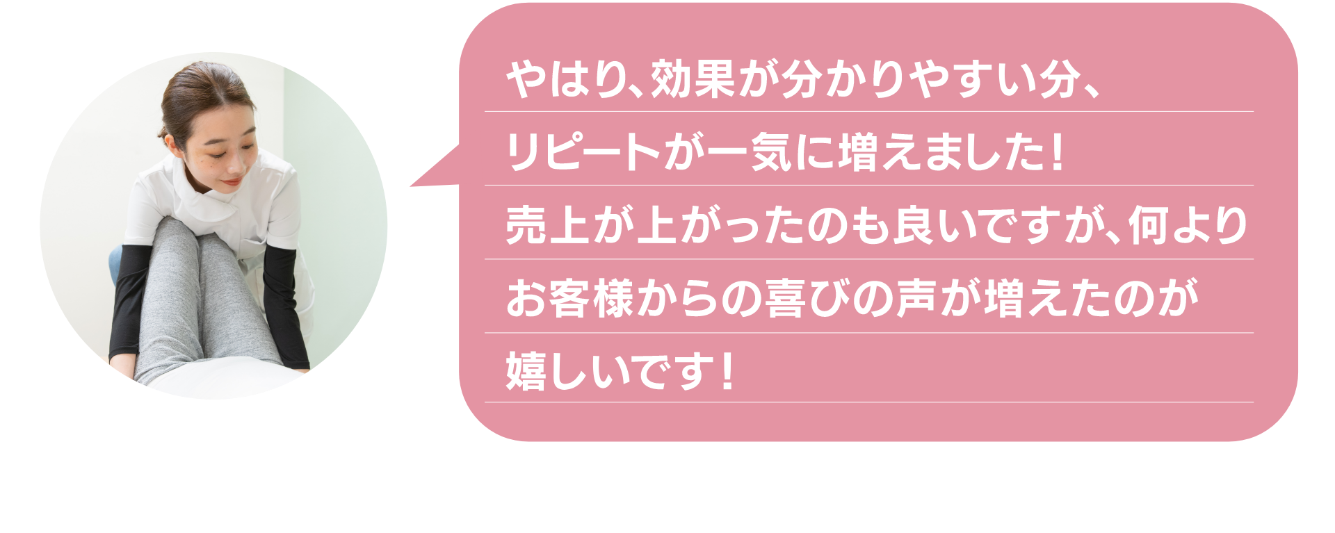 やはり、効果が分かりやすい分、
リピートが一気に増えました！
売上が上がったのも良いですが、何より
お客様からの喜びの声が増えたのが
嬉しいです！