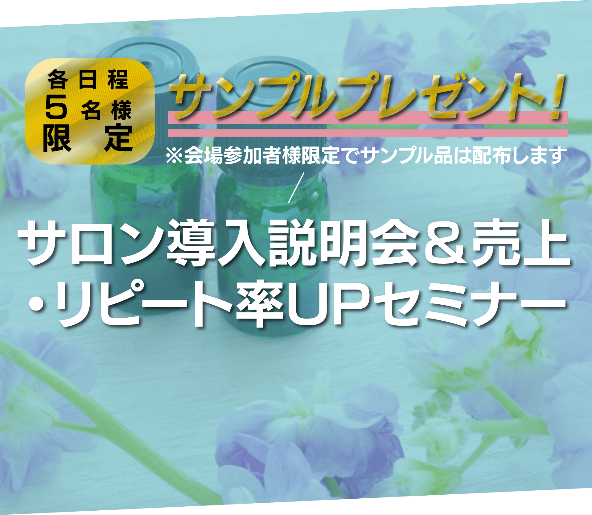 各日程5名様限定 サンプルプレゼント！※会場参加者様限定でサンプル品は配布します サロン導入説明会＆売上・リピート率UPセミナー