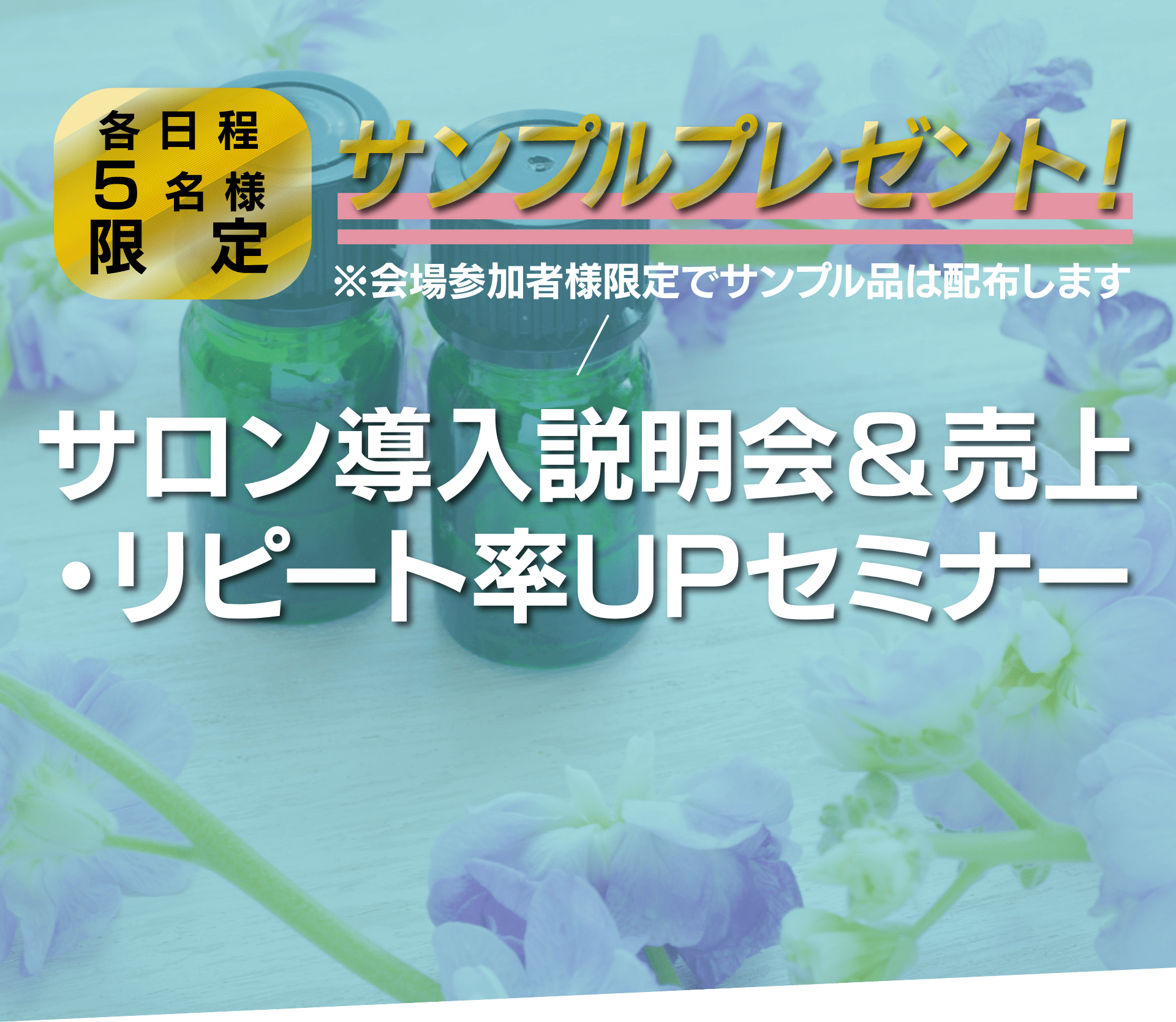 各日程5名様限定 サンプルプレゼント！※会場参加者様限定でサンプル品は配布します サロン導入説明会＆売上・リピート率UPセミナー