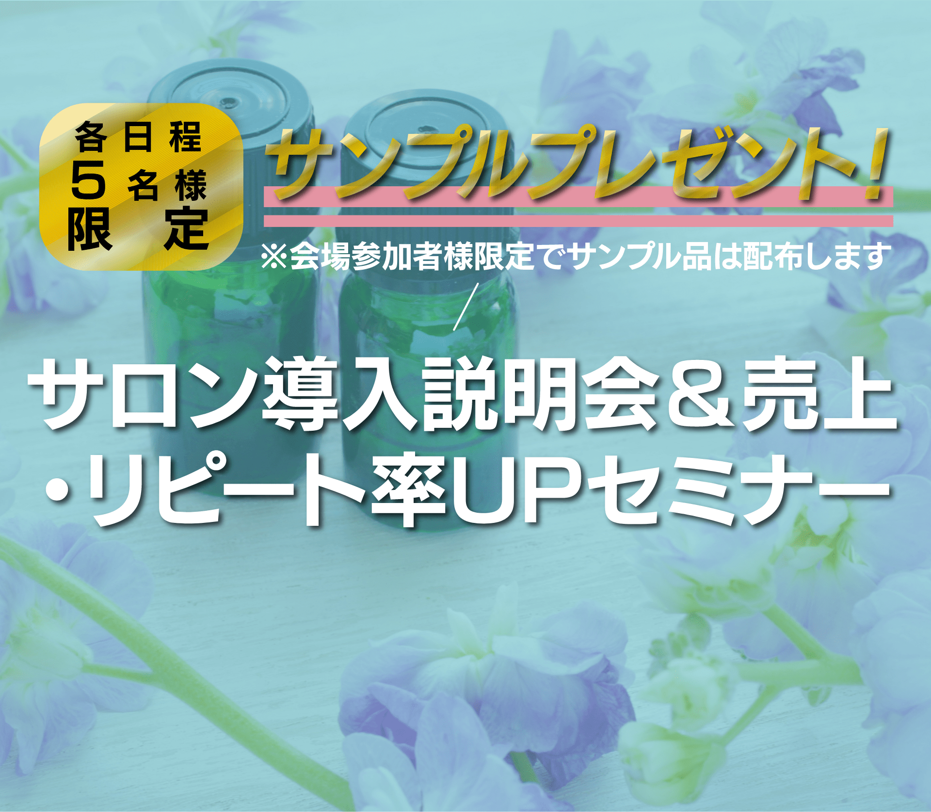 各日程5名様限定 サンプルプレゼント！※会場参加者様限定でサンプル品は配布します サロン導入説明会＆売上・リピート率UPセミナー