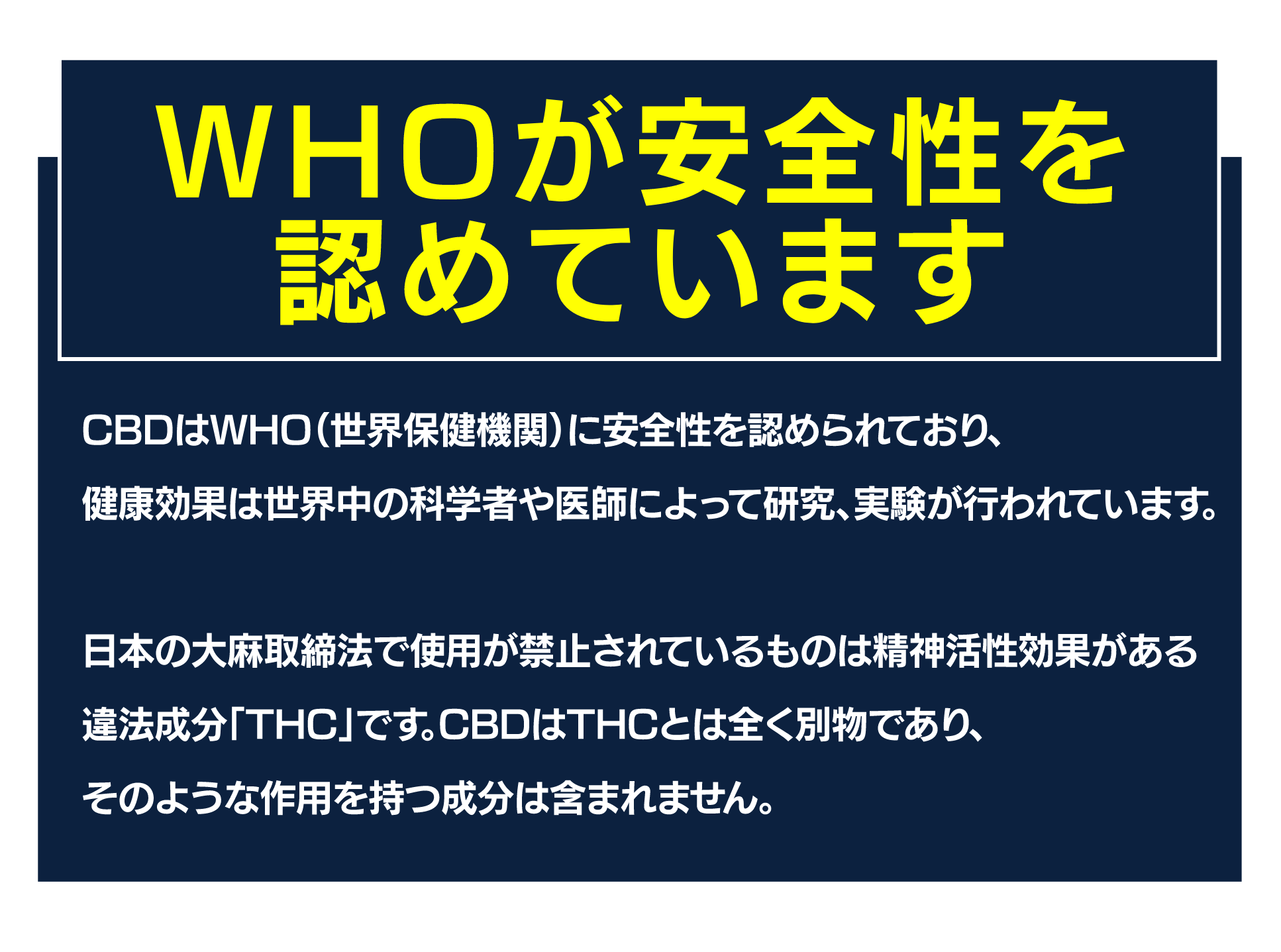 WHOが安全性を認めています
CBDはWHO（世界保健機関）に安全性を認められており、
健康効果は世界中の科学者や医師によって研究、実験が行われています。

日本の大麻取締法で使用が禁止されているものは精神活性効果がある
違法成分「THC」です。CBDはTHCとは全く別物であり、
そのような作用を持つ成分は含まれません。
