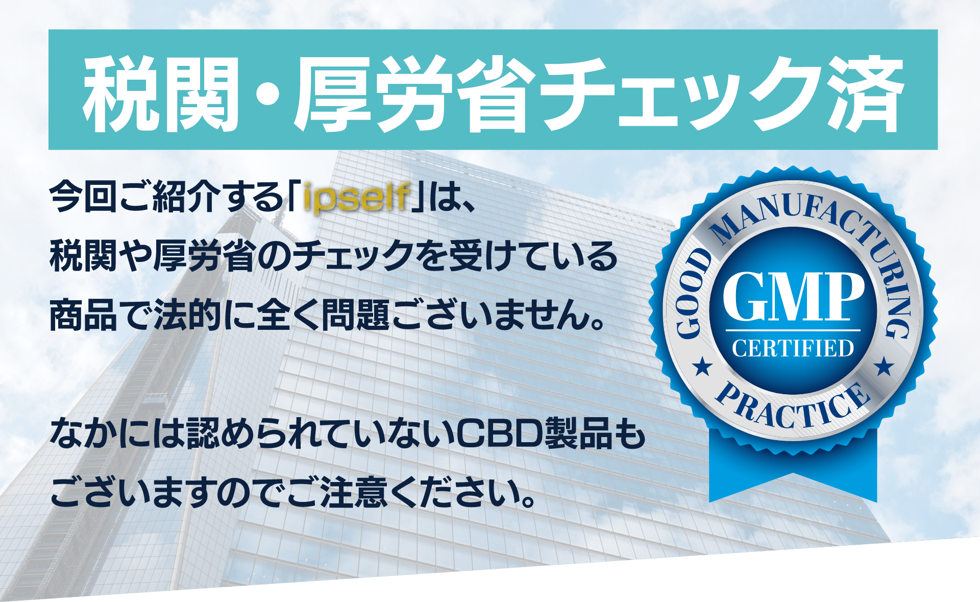 税関・厚生省チェック済み
今回ご紹介する「ipself」は、
税関や厚生省のチェックを受けている
商品で法的に全く問題ございません。

なかには認められていないCBD製品も
ございますのでご注意ください。