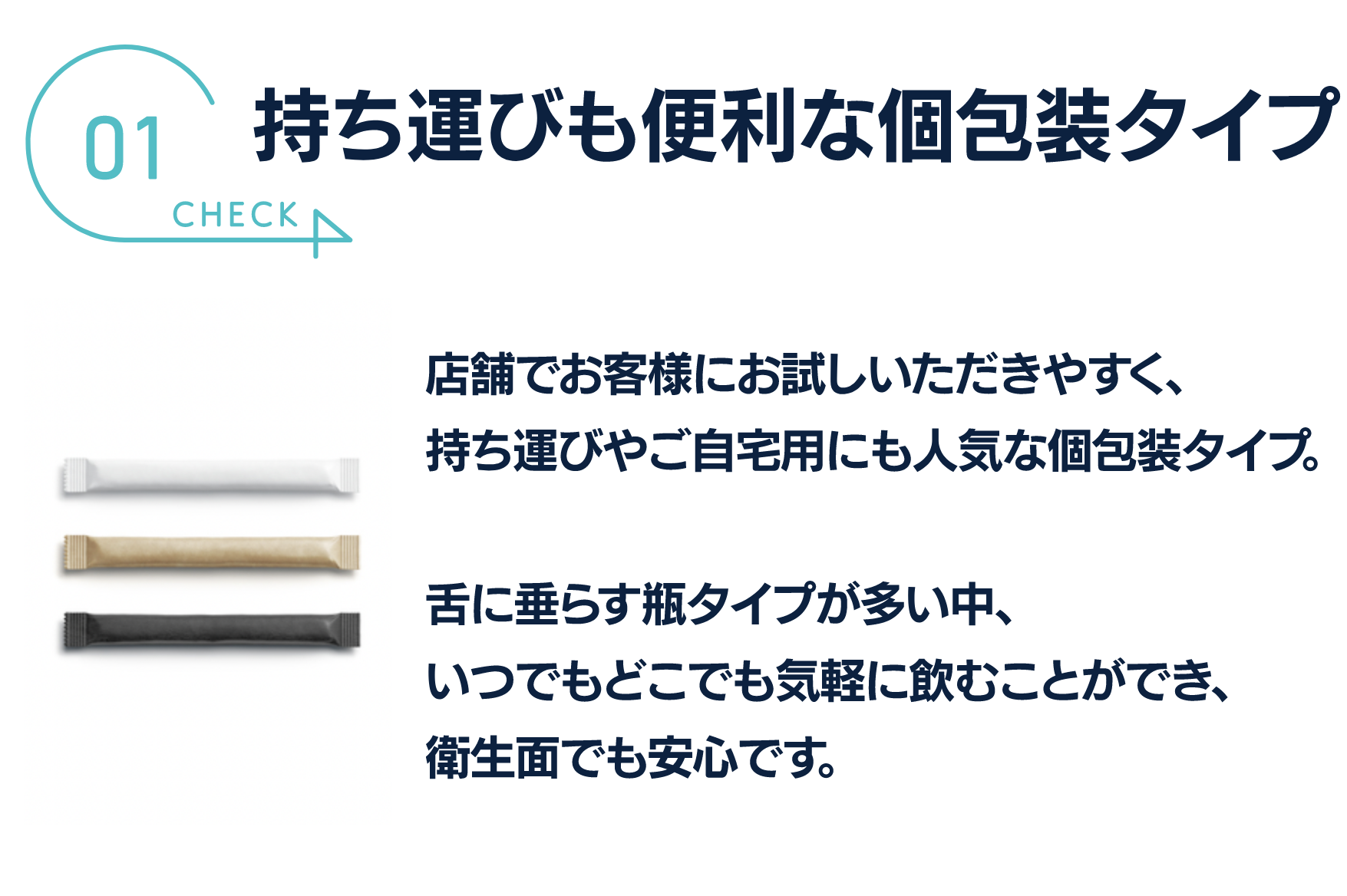 持ち運びも便利な個包装タイプ
店舗でお客様にお試しいただきやすく
持ち運びやご自宅用にも人気な個包装タイプ。

舌に垂らす瓶タイプが多い中、
いつでもどこでも気軽に飲むことができ、
衛生面でも安心です。