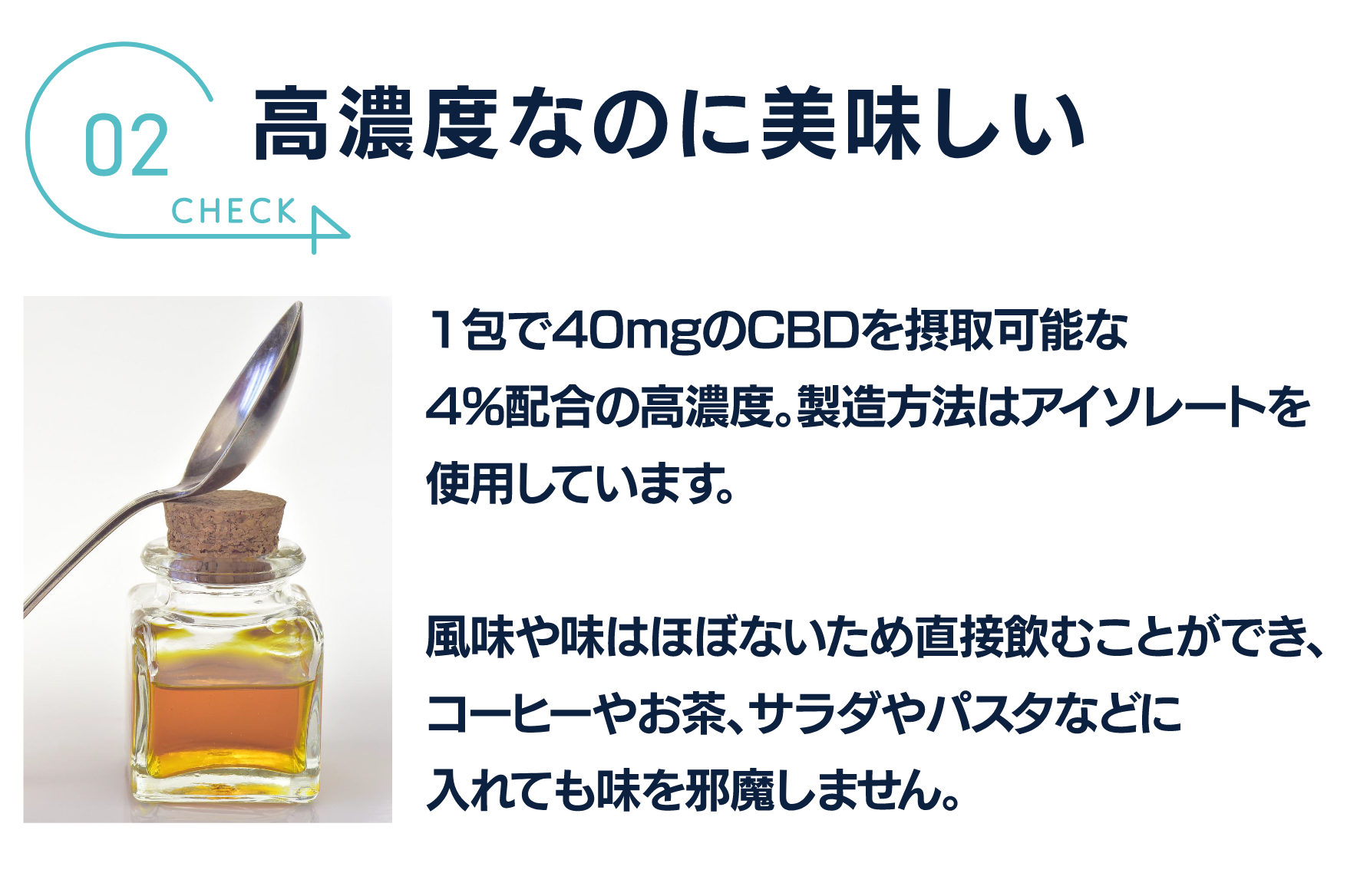 高濃度なのに美味しい
1包で40mgのCBDを摂取可能な
4%配合の高濃度。製造方法はアイソレートを
使用しています。

風味や味はほぼないため直接飲むことができ、
コーヒーやお茶、サラダやパスタなどに
入れても味を邪魔しません。