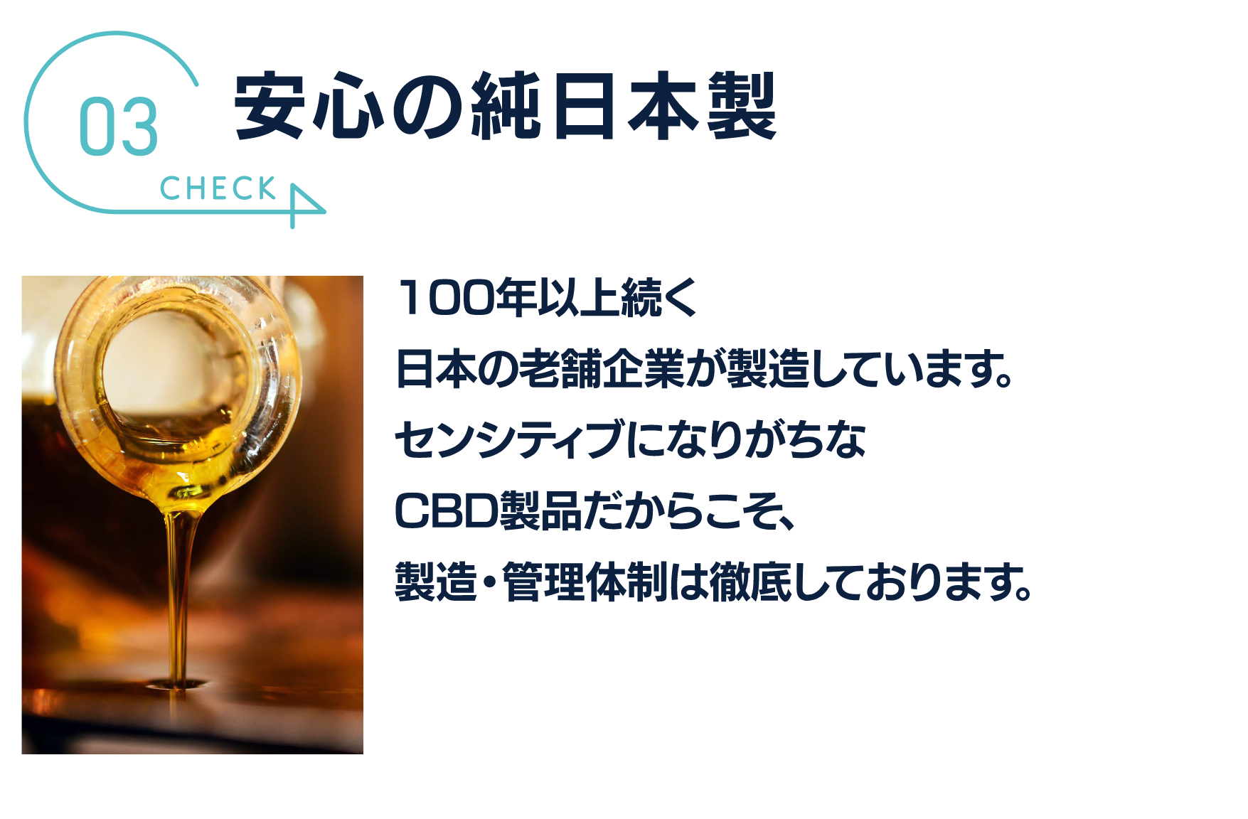 安心の純日本製
100年以上続く
日本の老舗企業が製造しています。
センシティブになりがちな
CBD製品だからこそ、
製造。管理体制は徹底しております。