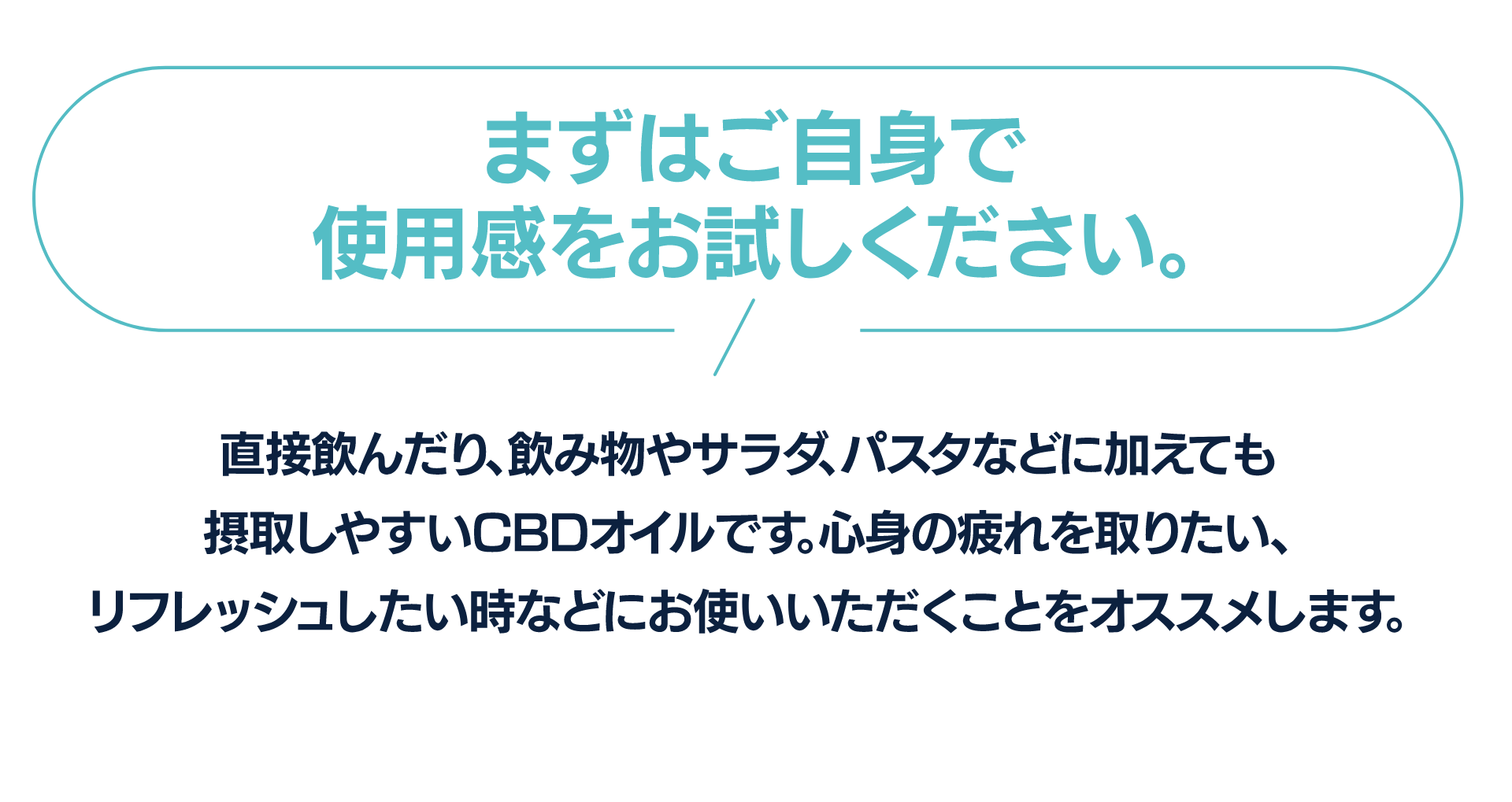 まずはご自身で使用感をお試しください。
直接飲んだり、飲み物やサラダ、パスタなどに加えても摂取しやすいCBDオイルです。心身の疲れを取りたい、リフレッシュしたい時などにお使いいただくことをオススメします。