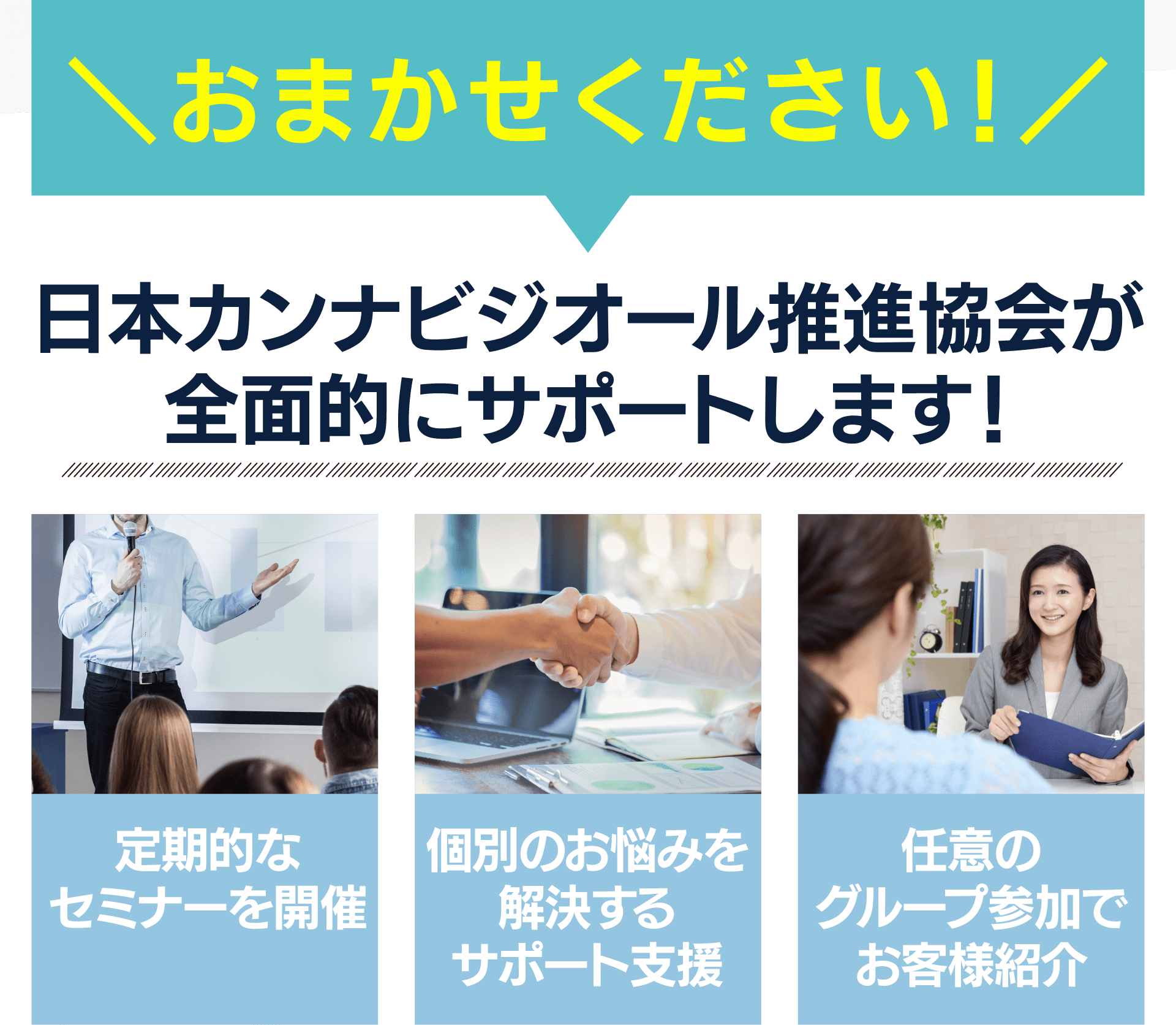 おまかせください！
日本カンナビジオール推進協会が
全面的にサポートします！
定期的なセミナーを開催
個別のお悩みを解決するサポート支援
任意のグループ参加でお客様紹介