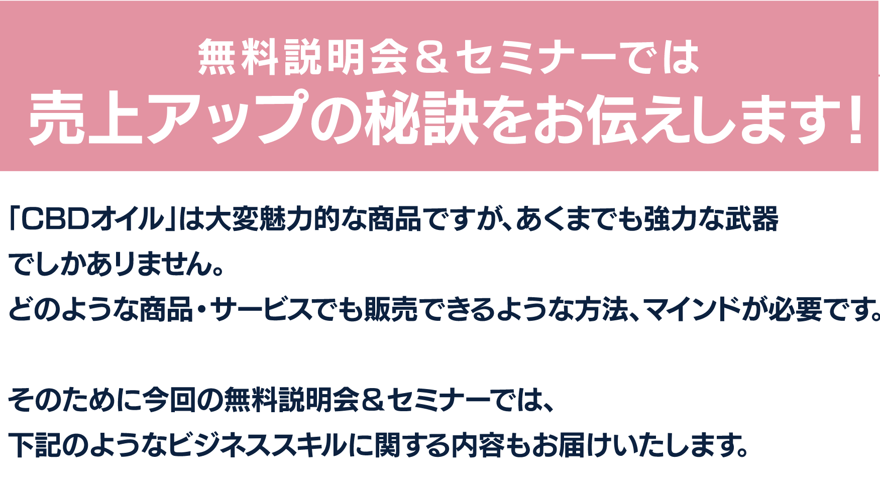 無料説明会＆セミナーでは売上アップの秘訣をお伝えします！
「CBDオイル」は大変魅力的な商品ですが、あくまでも強力な武器でしかありません。
どのような商品・サービスでも販売できるような方法、マインドが必要です。

そのために今回の無料説明会＆セミナーでは、
下記のようなビジネススキルに関する内容もお届けいたします。