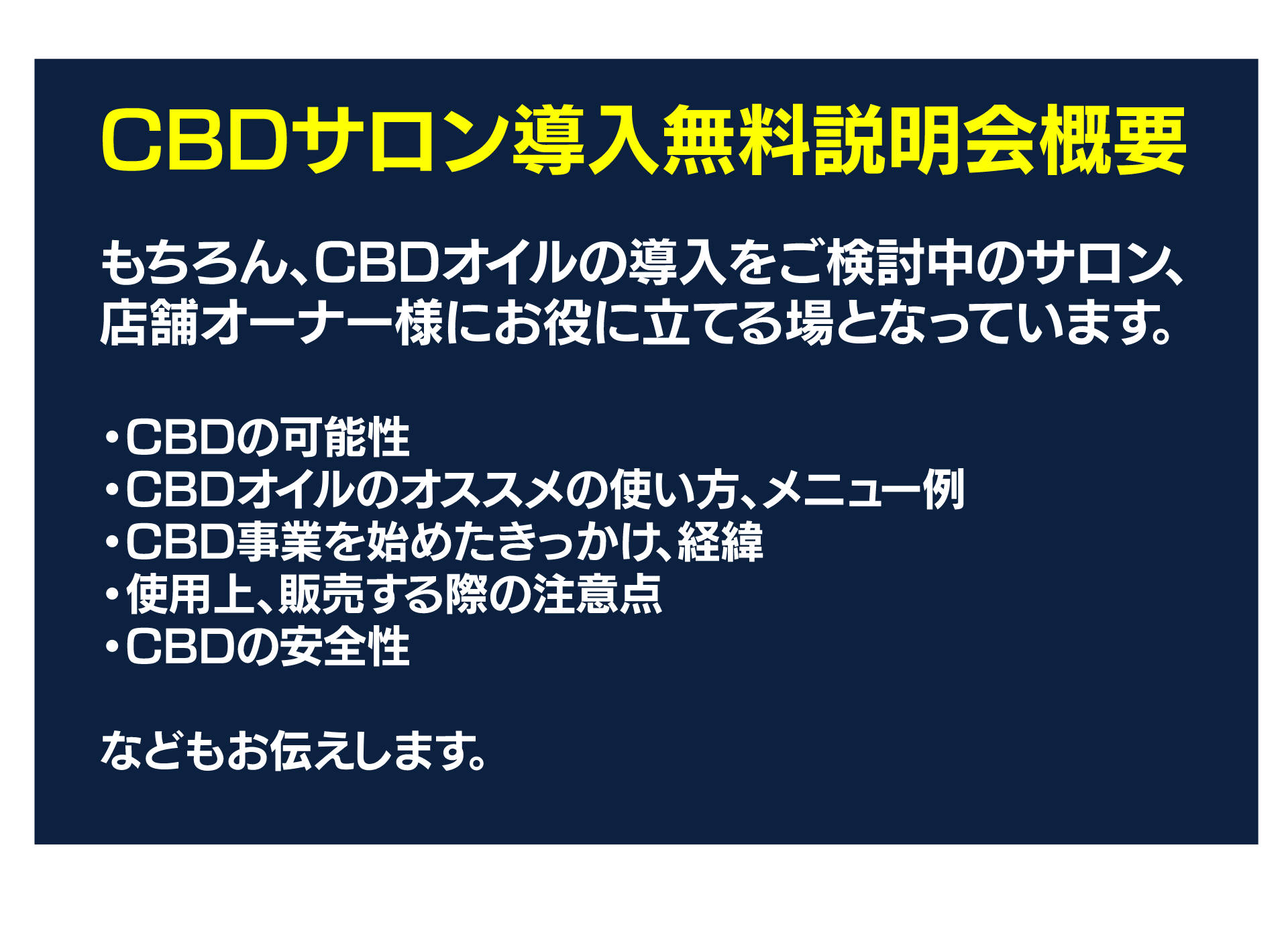 CBDサロン導入無料説明会概要
もちろん、CBDオイルの導入をご検討中のサロン、店舗オーナー様にお役に立てる場となっています。

・CBDの可能性
・CBDオイルのオススメの使い方、メニュー例
・CBD事業を始めたきっかけ、経緯
・使用上、販売する際の注意点
・CBDの安全性

などもお伝えします。