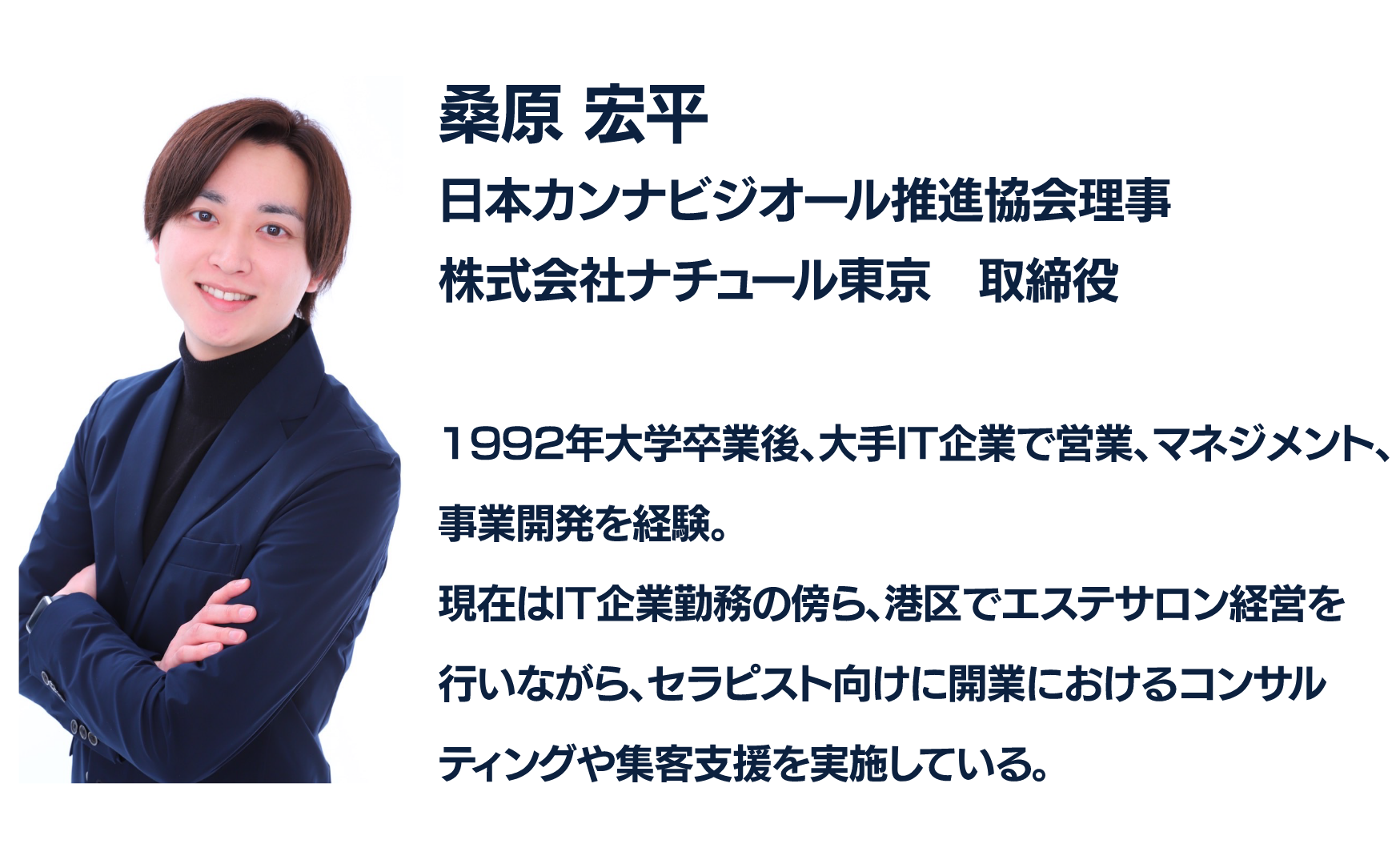 桑原 平
日本カンビジオール推進協会理事
株式会社ナチュール東京　取締役

1992年大学卒業後、大手IT企業で営業、マネジメント、
事業開発を経験。
現在はIT企業勤務の傍ら、港区でエステサロン経営を
行いながら、セラピスト向けに開業におけるコンサルティングや集客支援を実施している。