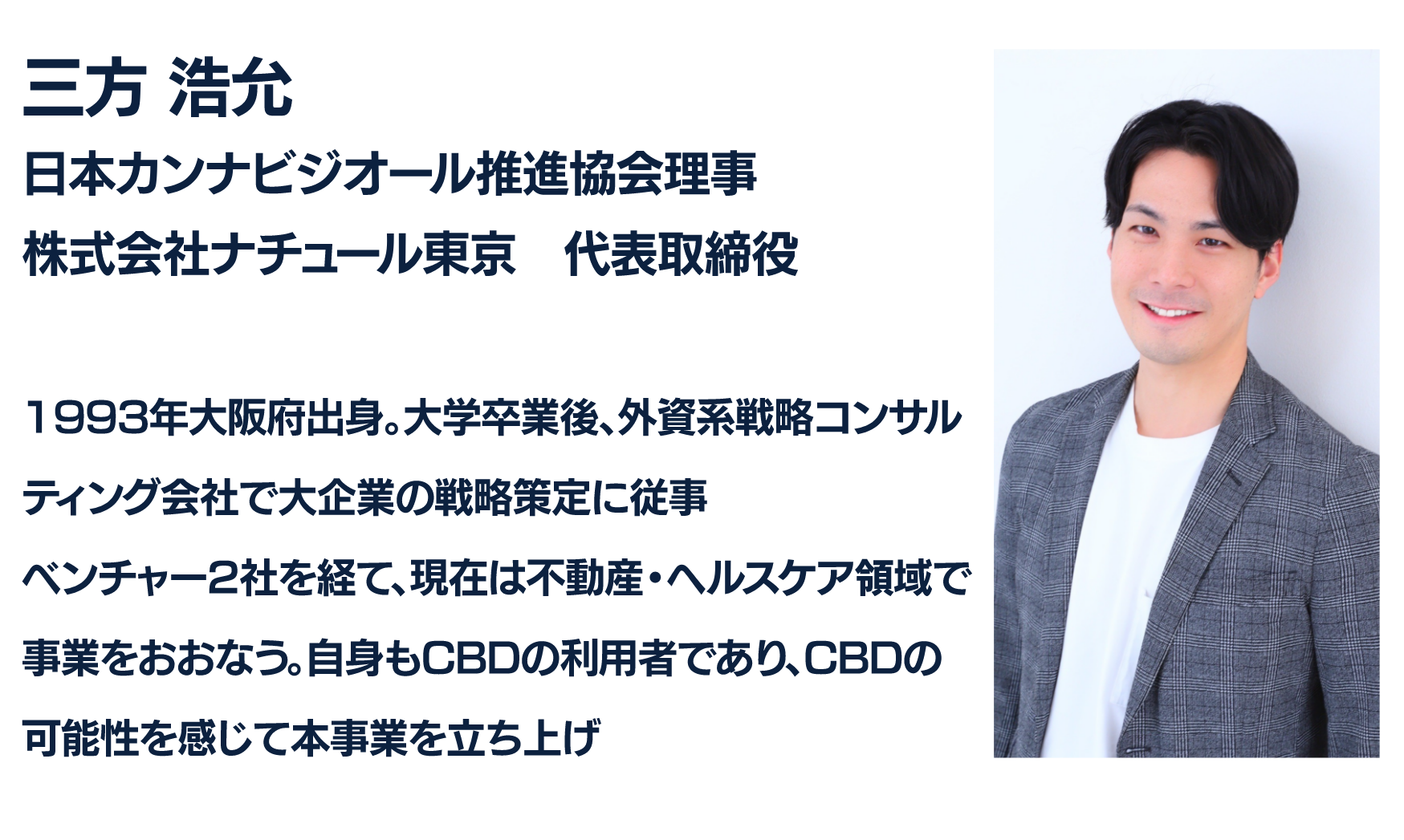 三方 浩充
日本カンナビジオール推進協会理事
株式会社ナチュール東京　代表取締役

1993年大阪府出身。大学卒業後、外資系戦略コンサルティング会社で大企業の戦略策定に従事
ベンチャー2社を経て、現在は不動産・ヘルスケア領域で事業をおおなう。自身もCBDの利用者であり、CBDの可能性を感じ本事業を立ち上げ