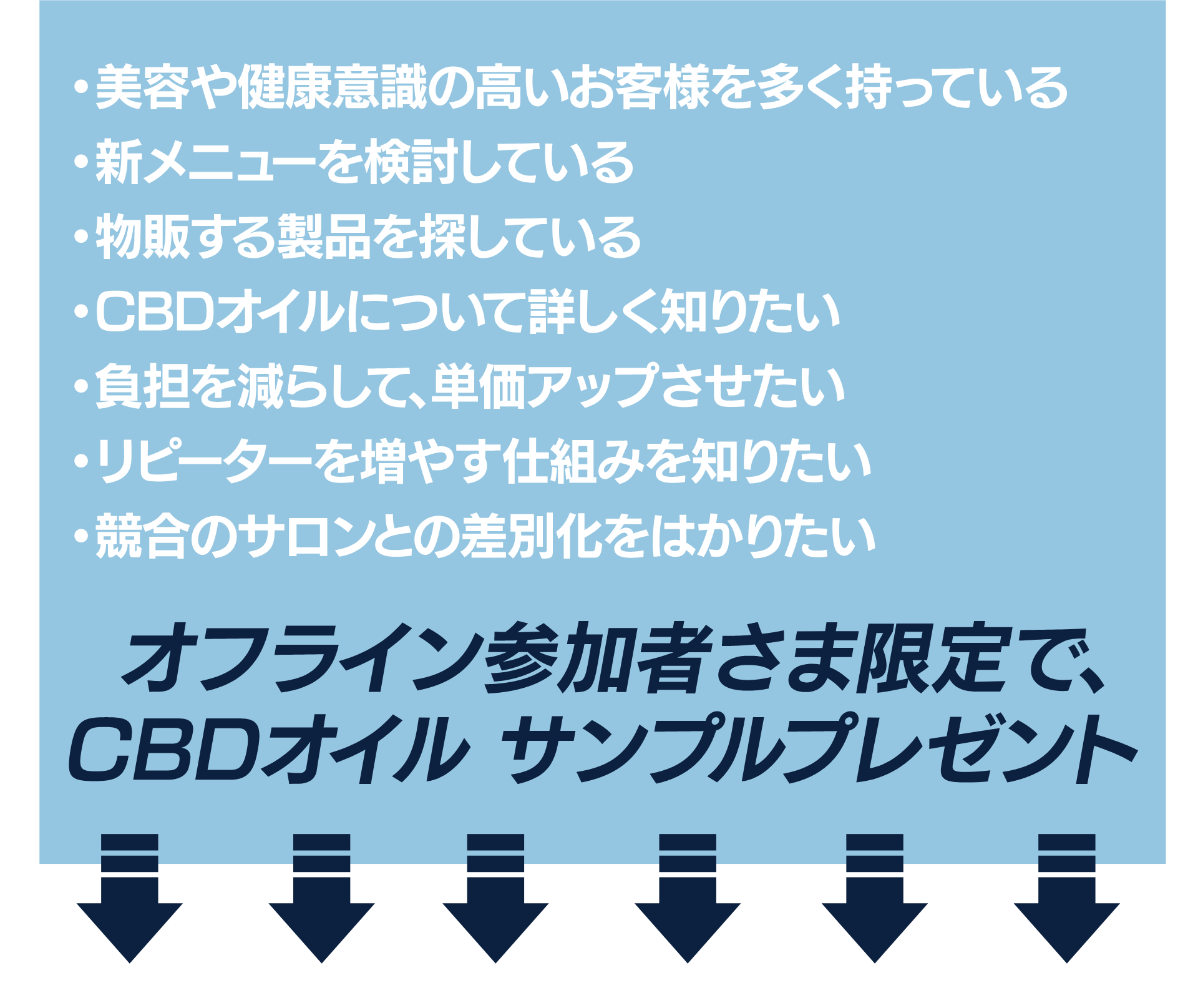 ・美容や健康意識の高いお客様を多く持っている
・新メニューを検討している
・物販する製品を探している
・CBDオイルについて詳しく知りたい
・負担を減らして、単価アップさせたい
・リピーターを増やす仕組みを知りたい
・競合のサロンとの差別化をはかりたい

オフライン参加者さま限定で、
CBDオイル サンプルプレゼント